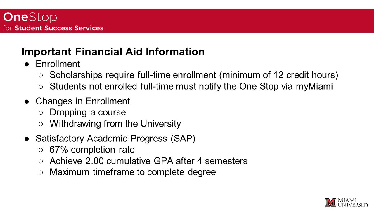 Important Financial Aid Information ●Enrollment ○Scholarships require full-time enrollment (minimum of 12 credit hours) ○Students not enrolled full-time must notify the One Stop via myMiami ●Changes in Enrollment ○Dropping a course ○Withdrawing from the University ●Satisfactory Academic Progress (SAP) ○67% completion rate ○Achieve 2.00 cumulative GPA after 4 semesters ○Maximum timeframe to complete degree