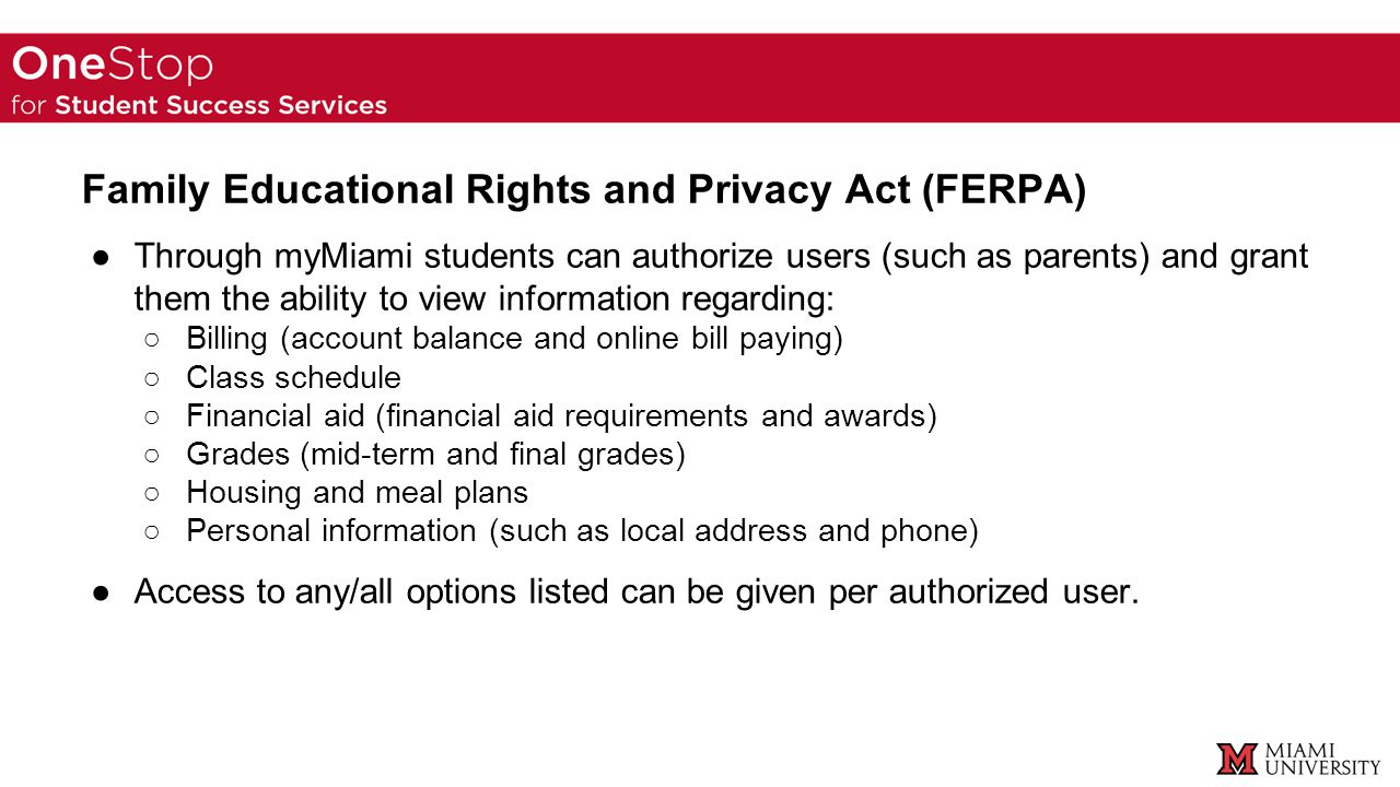 Family Educational Rights and Privacy Act (FERPA) ●Through myMiami students can authorize users (such as parents) and grant them the ability to view information regarding: ○Billing (account balance and online bill paying) ○Class schedule ○Financial aid (financial aid requirements and awards) ○Grades (mid-term and final grades) ○Housing and meal plans ○Personal information (such as local address and phone) ●Access to any/all options listed can be given per authorized user.