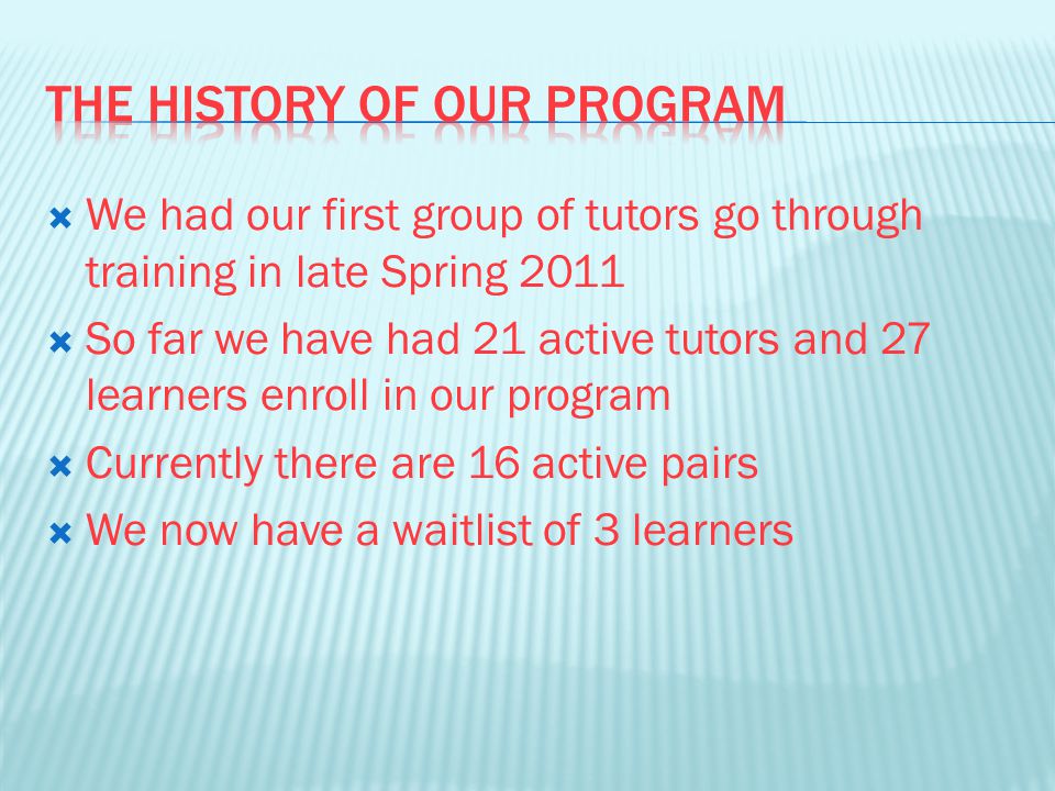  We had our first group of tutors go through training in late Spring 2011  So far we have had 21 active tutors and 27 learners enroll in our program  Currently there are 16 active pairs  We now have a waitlist of 3 learners