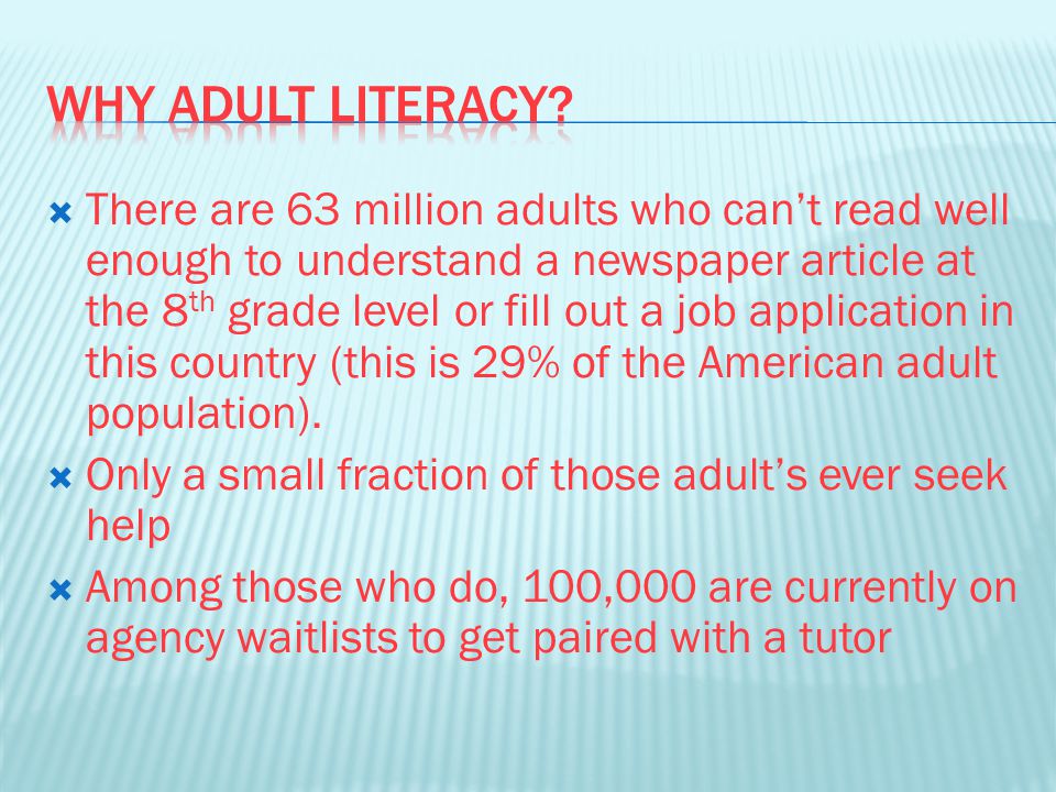  There are 63 million adults who can’t read well enough to understand a newspaper article at the 8 th grade level or fill out a job application in this country (this is 29% of the American adult population).