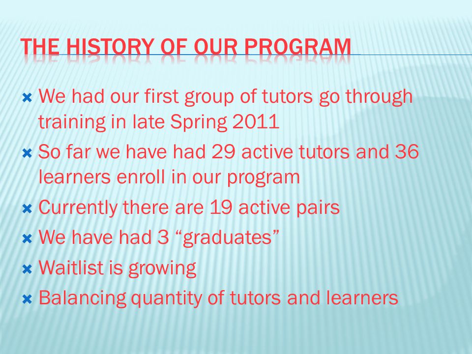  We had our first group of tutors go through training in late Spring 2011  So far we have had 29 active tutors and 36 learners enroll in our program  Currently there are 19 active pairs  We have had 3 graduates  Waitlist is growing  Balancing quantity of tutors and learners