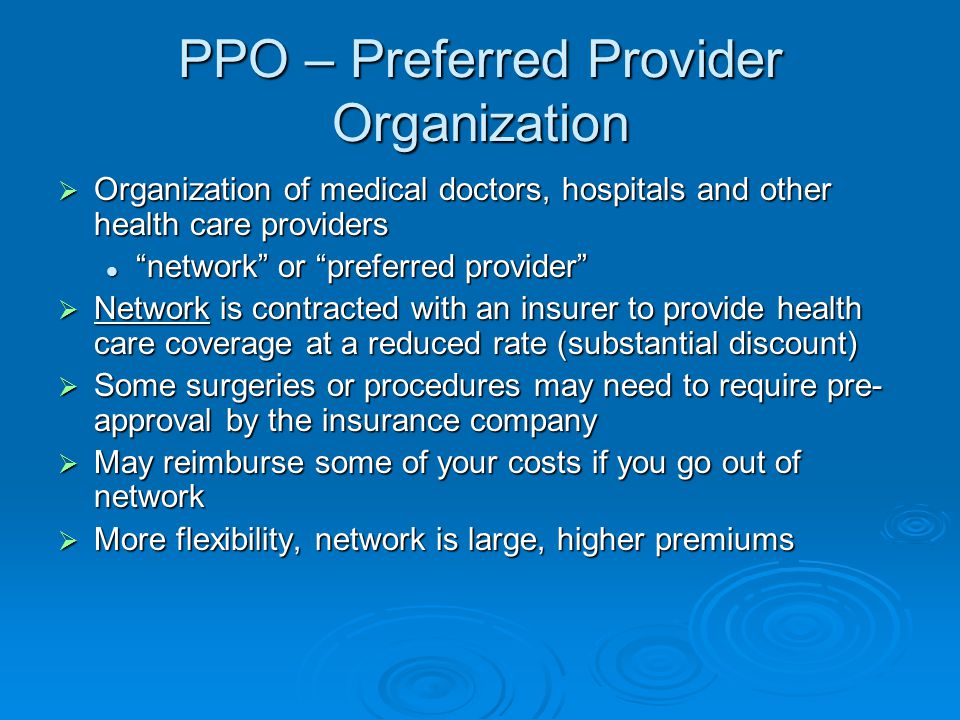 PPO – Preferred Provider Organization  Organization of medical doctors, hospitals and other health care providers network or preferred provider network or preferred provider  Network is contracted with an insurer to provide health care coverage at a reduced rate (substantial discount)  Some surgeries or procedures may need to require pre- approval by the insurance company  May reimburse some of your costs if you go out of network  More flexibility, network is large, higher premiums