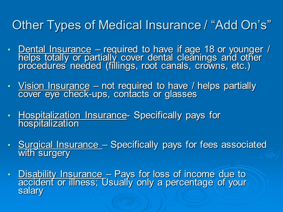 Other Types of Medical Insurance / Add On’s Dental Insurance – required to have if age 18 or younger / helps totally or partially cover dental cleanings and other procedures needed (fillings, root canals, crowns, etc.) Dental Insurance – required to have if age 18 or younger / helps totally or partially cover dental cleanings and other procedures needed (fillings, root canals, crowns, etc.) Vision Insurance – not required to have / helps partially cover eye check-ups, contacts or glasses Vision Insurance – not required to have / helps partially cover eye check-ups, contacts or glasses Hospitalization Insurance- Specifically pays for hospitalization Hospitalization Insurance- Specifically pays for hospitalization Surgical Insurance – Specifically pays for fees associated with surgery Surgical Insurance – Specifically pays for fees associated with surgery Disability Insurance – Pays for loss of income due to accident or illness; Usually only a percentage of your salary Disability Insurance – Pays for loss of income due to accident or illness; Usually only a percentage of your salary