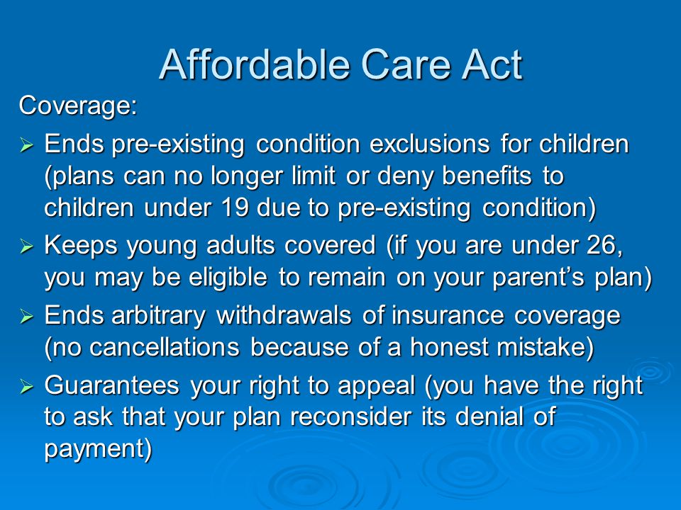 Affordable Care Act Coverage:  Ends pre-existing condition exclusions for children (plans can no longer limit or deny benefits to children under 19 due to pre-existing condition)  Keeps young adults covered (if you are under 26, you may be eligible to remain on your parent’s plan)  Ends arbitrary withdrawals of insurance coverage (no cancellations because of a honest mistake)  Guarantees your right to appeal (you have the right to ask that your plan reconsider its denial of payment)