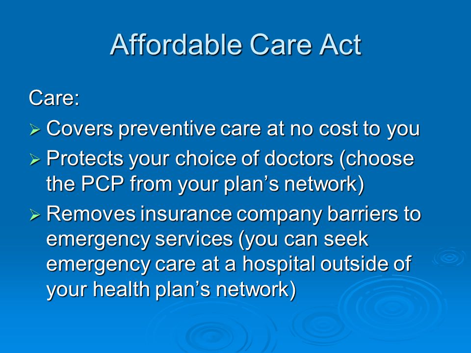Affordable Care Act Care:  Covers preventive care at no cost to you  Protects your choice of doctors (choose the PCP from your plan’s network)  Removes insurance company barriers to emergency services (you can seek emergency care at a hospital outside of your health plan’s network)