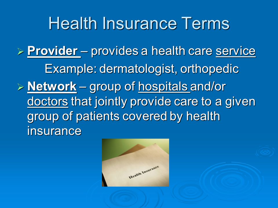 Health Insurance Terms  Provider – provides a health care service Example: dermatologist, orthopedic  Network – group of hospitals and/or doctors that jointly provide care to a given group of patients covered by health insurance