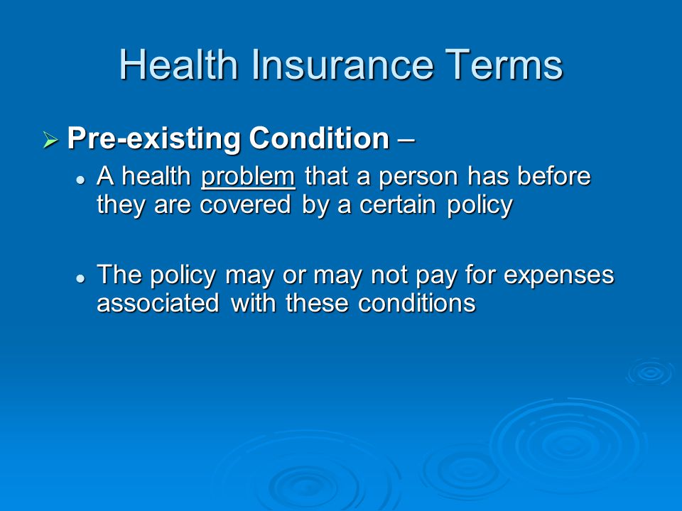 Health Insurance Terms  Pre-existing Condition – A health problem that a person has before they are covered by a certain policy A health problem that a person has before they are covered by a certain policy The policy may or may not pay for expenses associated with these conditions The policy may or may not pay for expenses associated with these conditions