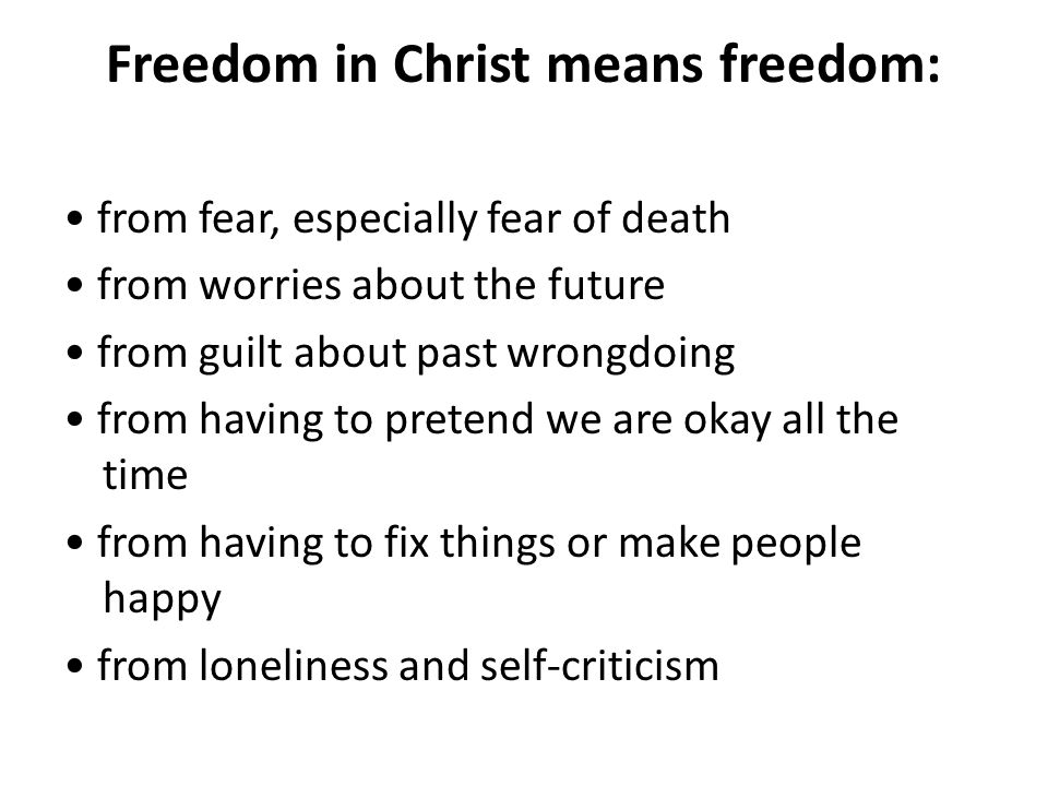 Freedom in Christ means freedom: from fear, especially fear of death from worries about the future from guilt about past wrongdoing from having to pretend we are okay all the time from having to fix things or make people happy from loneliness and self-criticism