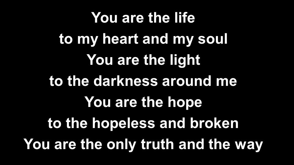 You are the life to my heart and my soul You are the light to the darkness around me You are the hope to the hopeless and broken You are the only truth and the way