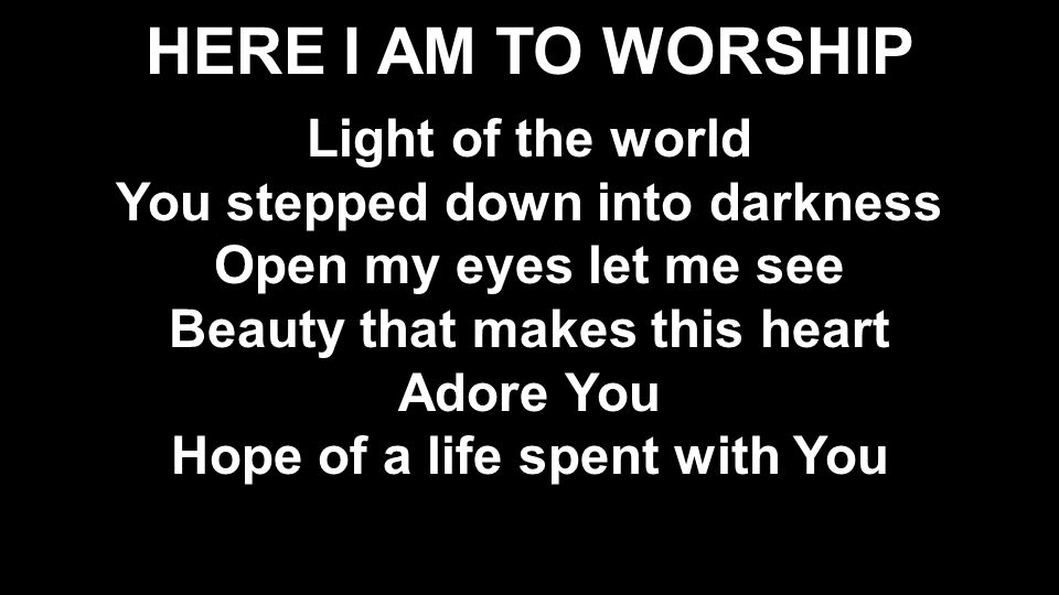 HERE I AM TO WORSHIP Light of the world You stepped down into darkness Open my eyes let me see Beauty that makes this heart Adore You Hope of a life spent with You Light of the world You stepped down into darkness Open my eyes let me see Beauty that makes this heart Adore You Hope of a life spent with You