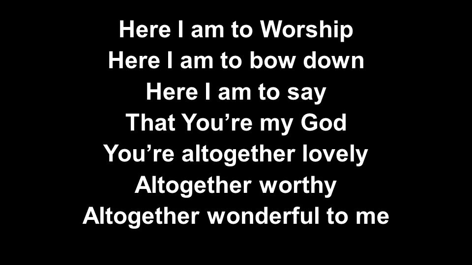 Here I am to Worship Here I am to bow down Here I am to say That You’re my God You’re altogether lovely Altogether worthy Altogether wonderful to me Here I am to Worship Here I am to bow down Here I am to say That You’re my God You’re altogether lovely Altogether worthy Altogether wonderful to me
