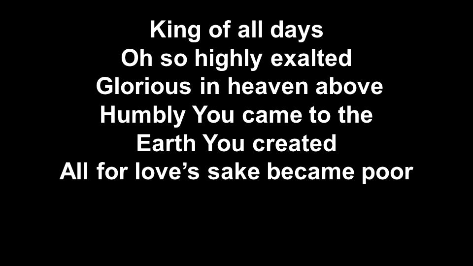 King of all days Oh so highly exalted Glorious in heaven above Humbly You came to the Earth You created All for love’s sake became poor King of all days Oh so highly exalted Glorious in heaven above Humbly You came to the Earth You created All for love’s sake became poor