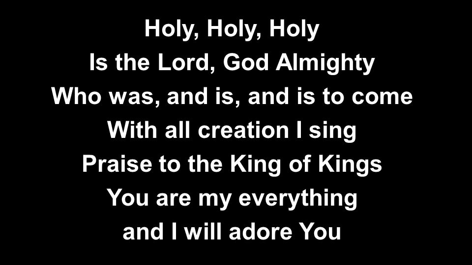 Holy, Holy, Holy Is the Lord, God Almighty Who was, and is, and is to come With all creation I sing Praise to the King of Kings You are my everything and I will adore You