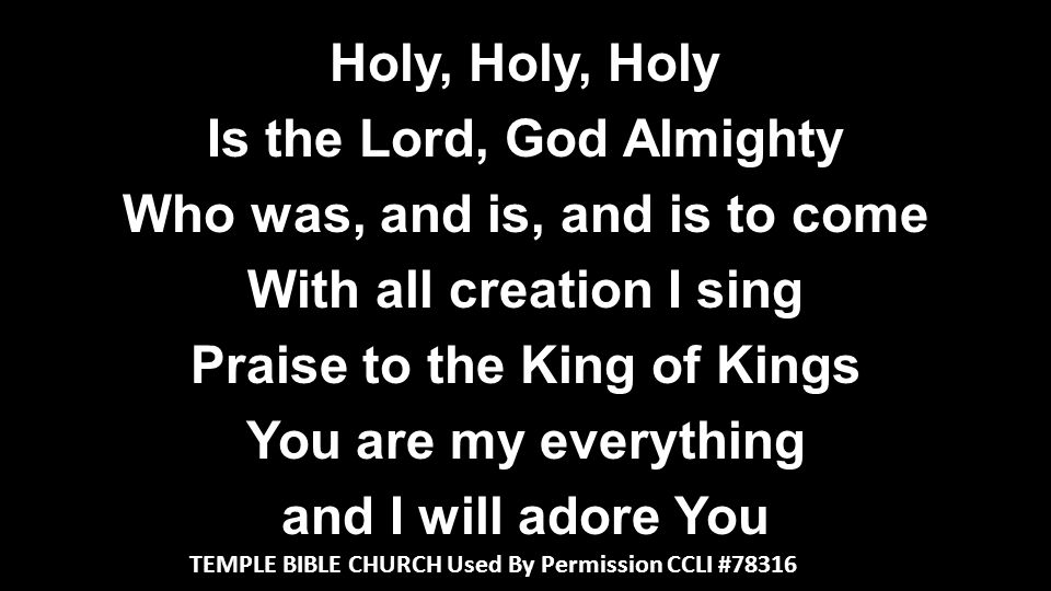 Holy, Holy, Holy Is the Lord, God Almighty Who was, and is, and is to come With all creation I sing Praise to the King of Kings You are my everything and I will adore You TEMPLE BIBLE CHURCH Used By Permission CCLI #78316