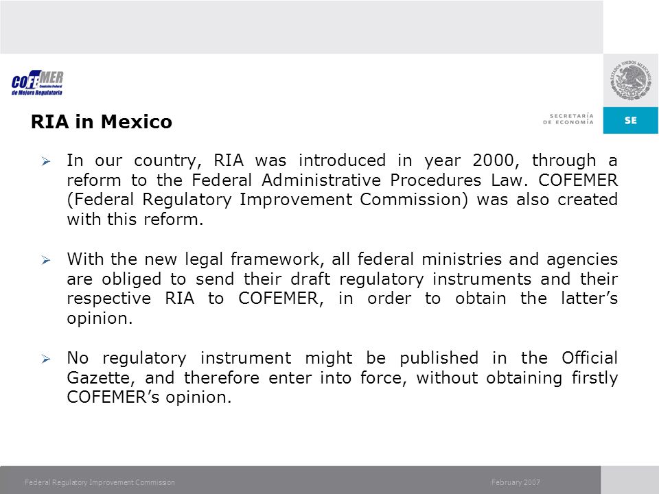February 2007Federal Regulatory Improvement Commission RIA in Mexico  In our country, RIA was introduced in year 2000, through a reform to the Federal Administrative Procedures Law.