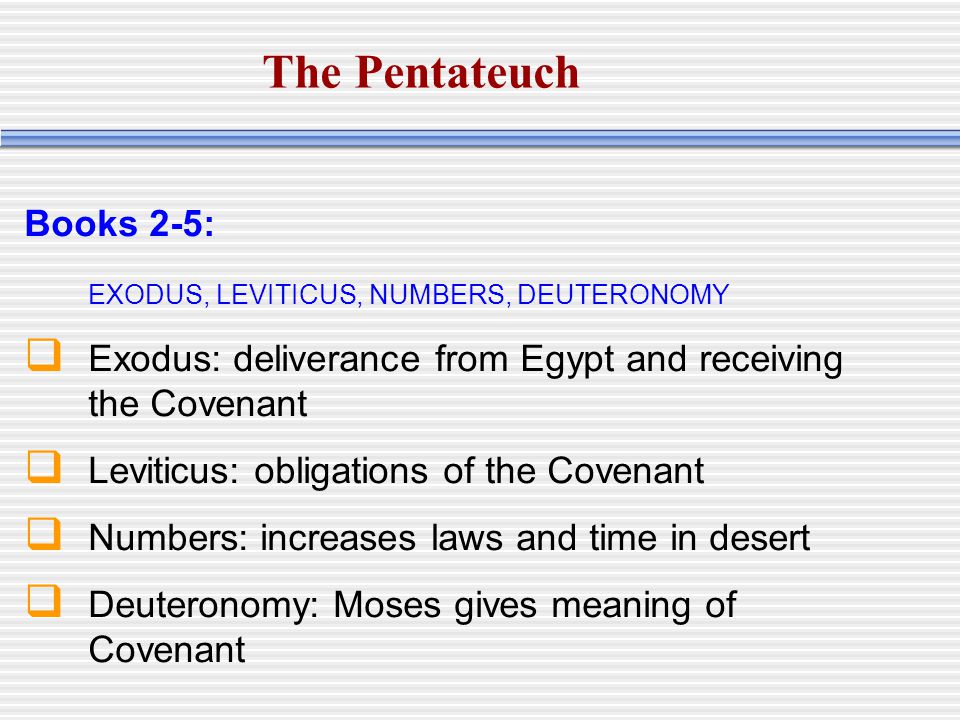 Books 2-5: EXODUS, LEVITICUS, NUMBERS, DEUTERONOMY  Exodus: deliverance from Egypt and receiving the Covenant  Leviticus: obligations of the Covenant  Numbers: increases laws and time in desert  Deuteronomy: Moses gives meaning of Covenant The Pentateuch