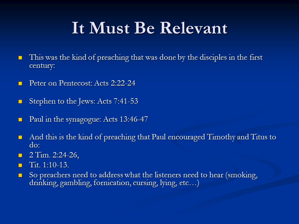 It Must Be Relevant This was the kind of preaching that was done by the disciples in the first century: This was the kind of preaching that was done by the disciples in the first century: Peter on Pentecost: Acts 2:22-24 Peter on Pentecost: Acts 2:22-24 Stephen to the Jews: Acts 7:41-53 Stephen to the Jews: Acts 7:41-53 Paul in the synagogue: Acts 13:46-47 Paul in the synagogue: Acts 13:46-47 And this is the kind of preaching that Paul encouraged Timothy and Titus to do: And this is the kind of preaching that Paul encouraged Timothy and Titus to do: 2 Tim.