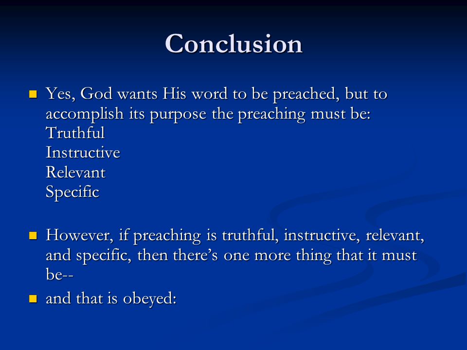 Conclusion Yes, God wants His word to be preached, but to accomplish its purpose the preaching must be: Truthful Instructive Relevant Specific Yes, God wants His word to be preached, but to accomplish its purpose the preaching must be: Truthful Instructive Relevant Specific However, if preaching is truthful, instructive, relevant, and specific, then there’s one more thing that it must be-- However, if preaching is truthful, instructive, relevant, and specific, then there’s one more thing that it must be-- and that is obeyed: and that is obeyed: