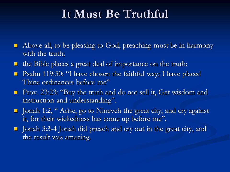 It Must Be Truthful Above all, to be pleasing to God, preaching must be in harmony with the truth; Above all, to be pleasing to God, preaching must be in harmony with the truth; the Bible places a great deal of importance on the truth: the Bible places a great deal of importance on the truth: Psalm 119:30: I have chosen the faithful way; I have placed Thine ordinances before me Psalm 119:30: I have chosen the faithful way; I have placed Thine ordinances before me Prov.