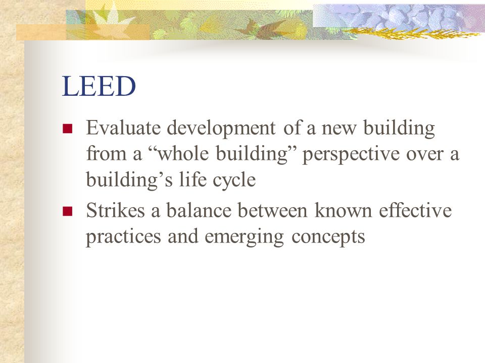 LEED Evaluate development of a new building from a whole building perspective over a building’s life cycle Strikes a balance between known effective practices and emerging concepts