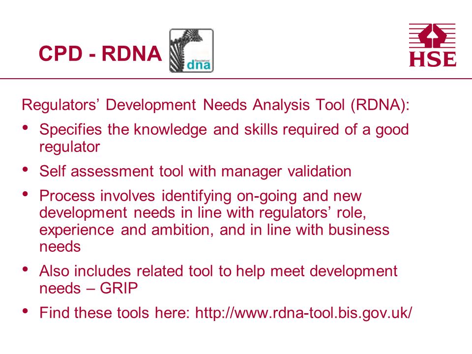 CPD - RDNA Regulators’ Development Needs Analysis Tool (RDNA): Specifies the knowledge and skills required of a good regulator Self assessment tool with manager validation Process involves identifying on-going and new development needs in line with regulators’ role, experience and ambition, and in line with business needs Also includes related tool to help meet development needs – GRIP Find these tools here: