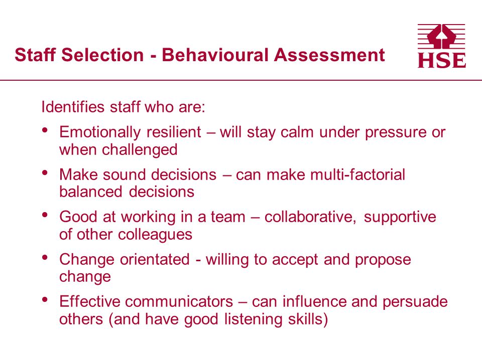 Staff Selection - Behavioural Assessment Identifies staff who are: Emotionally resilient – will stay calm under pressure or when challenged Make sound decisions – can make multi-factorial balanced decisions Good at working in a team – collaborative, supportive of other colleagues Change orientated - willing to accept and propose change Effective communicators – can influence and persuade others (and have good listening skills)