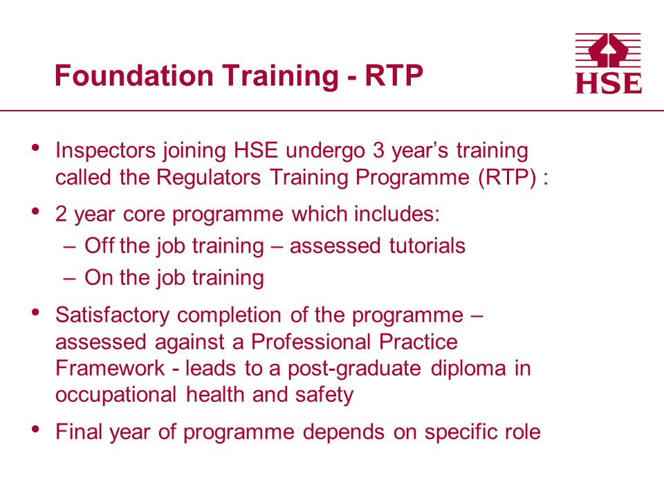 Foundation Training - RTP Inspectors joining HSE undergo 3 year’s training called the Regulators Training Programme (RTP) : 2 year core programme which includes: –Off the job training – assessed tutorials –On the job training Satisfactory completion of the programme – assessed against a Professional Practice Framework - leads to a post-graduate diploma in occupational health and safety Final year of programme depends on specific role