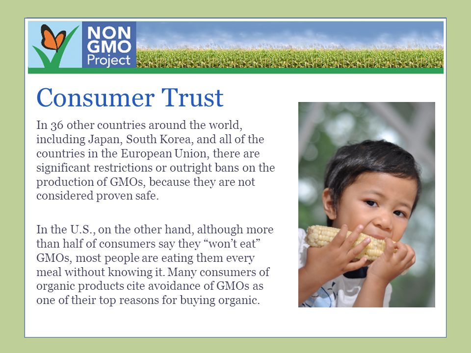 Consumer Trust In 36 other countries around the world, including Japan, South Korea, and all of the countries in the European Union, there are significant restrictions or outright bans on the production of GMOs, because they are not considered proven safe.