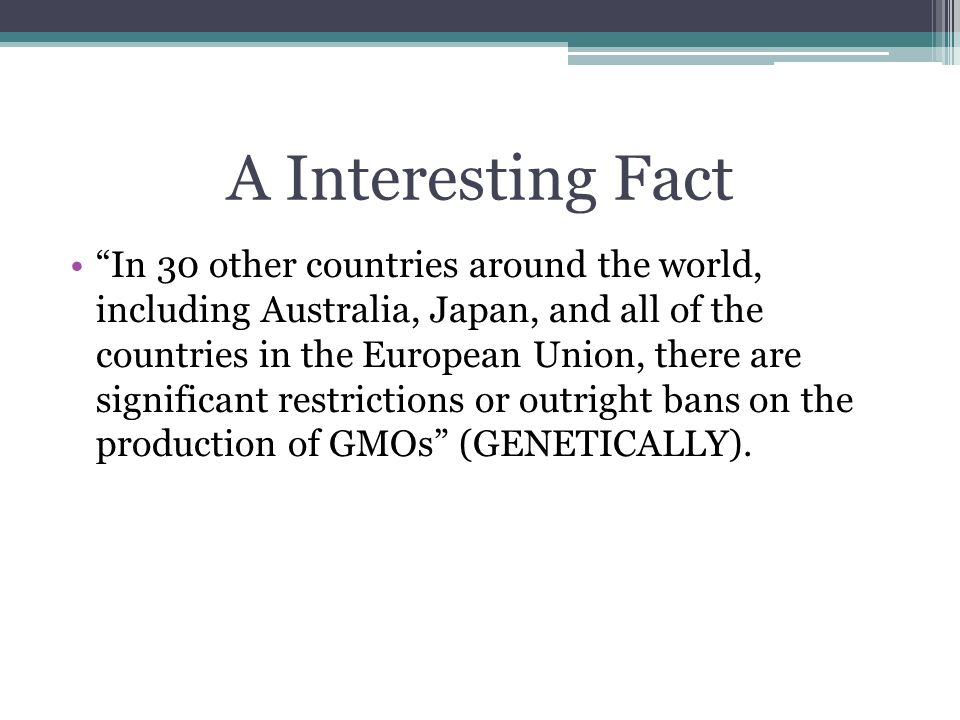 A Interesting Fact In 30 other countries around the world, including Australia, Japan, and all of the countries in the European Union, there are significant restrictions or outright bans on the production of GMOs (GENETICALLY).