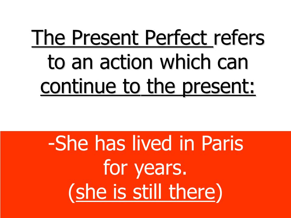 The Present Perfect refers to an action which can continue to the present: -She has lived in Paris for years.