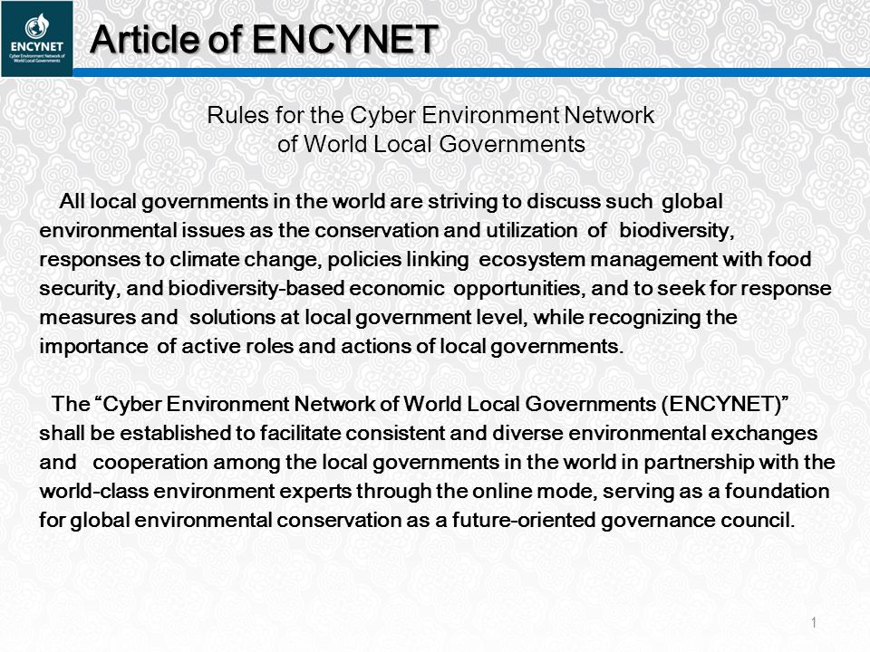 Article of ENCYNET Rules for the Cyber Environment Network of World Local Governments All local governments in the world are striving to discuss such global environmental issues as the conservation and utilization of biodiversity, responses to climate change, policies linking ecosystem management with food security, and biodiversity-based economic opportunities, and to seek for response measures and solutions at local government level, while recognizing the importance of active roles and actions of local governments.