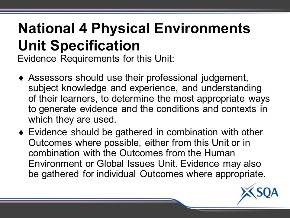 National 4 Physical Environments Unit Specification Evidence Requirements for this Unit:  Assessors should use their professional judgement, subject knowledge and experience, and understanding of their learners, to determine the most appropriate ways to generate evidence and the conditions and contexts in which they are used.
