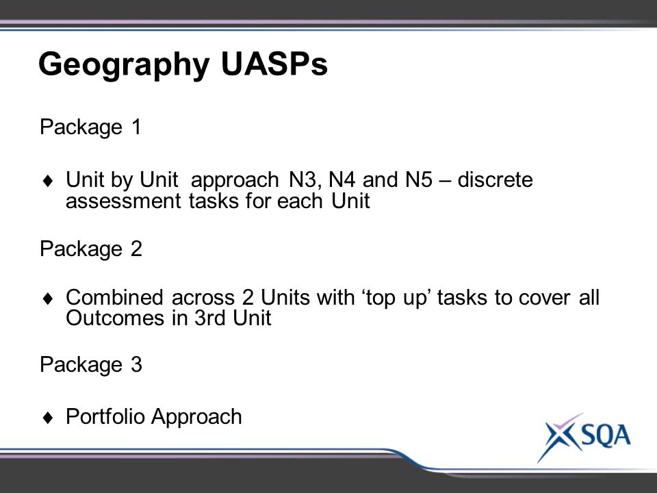 Geography UASPs Package 1  Unit by Unit approach N3, N4 and N5 – discrete assessment tasks for each Unit Package 2  Combined across 2 Units with ‘top up’ tasks to cover all Outcomes in 3rd Unit Package 3  Portfolio Approach