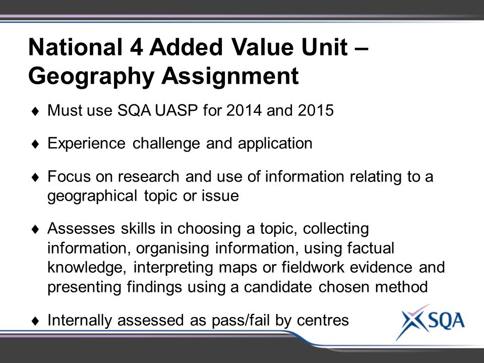 National 4 Added Value Unit – Geography Assignment  Must use SQA UASP for 2014 and 2015  Experience challenge and application  Focus on research and use of information relating to a geographical topic or issue  Assesses skills in choosing a topic, collecting information, organising information, using factual knowledge, interpreting maps or fieldwork evidence and presenting findings using a candidate chosen method  Internally assessed as pass/fail by centres