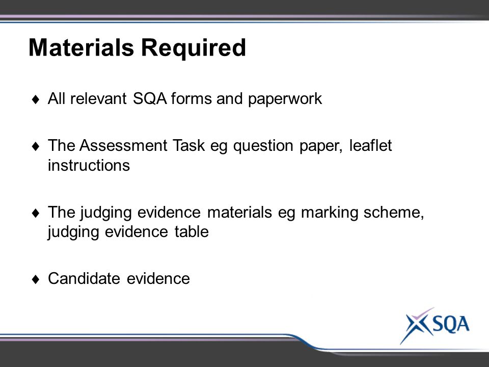 Materials Required  All relevant SQA forms and paperwork  The Assessment Task eg question paper, leaflet instructions  The judging evidence materials eg marking scheme, judging evidence table  Candidate evidence