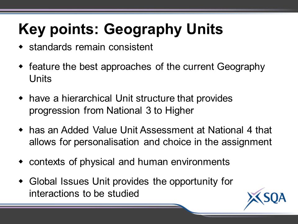 Key points: Geography Units  standards remain consistent  feature the best approaches of the current Geography Units  have a hierarchical Unit structure that provides progression from National 3 to Higher  has an Added Value Unit Assessment at National 4 that allows for personalisation and choice in the assignment  contexts of physical and human environments  Global Issues Unit provides the opportunity for interactions to be studied