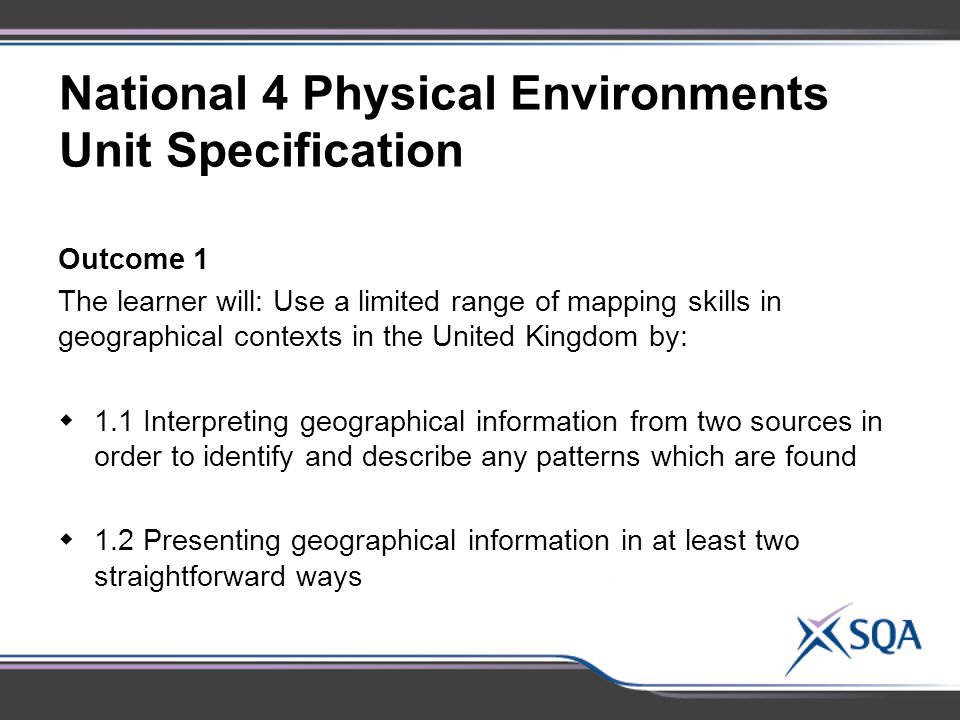 National 4 Physical Environments Unit Specification Outcome 1 The learner will: Use a limited range of mapping skills in geographical contexts in the United Kingdom by:  1.1 Interpreting geographical information from two sources in order to identify and describe any patterns which are found  1.2 Presenting geographical information in at least two straightforward ways