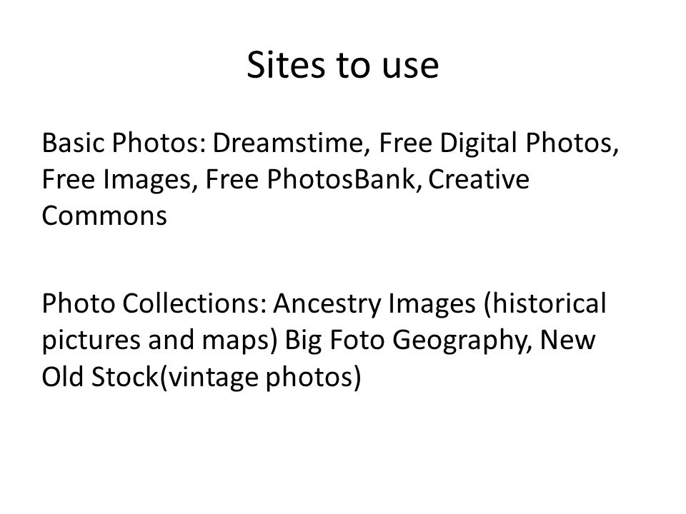 Sites to use Basic Photos: Dreamstime, Free Digital Photos, Free Images, Free PhotosBank, Creative Commons Photo Collections: Ancestry Images (historical pictures and maps) Big Foto Geography, New Old Stock(vintage photos)