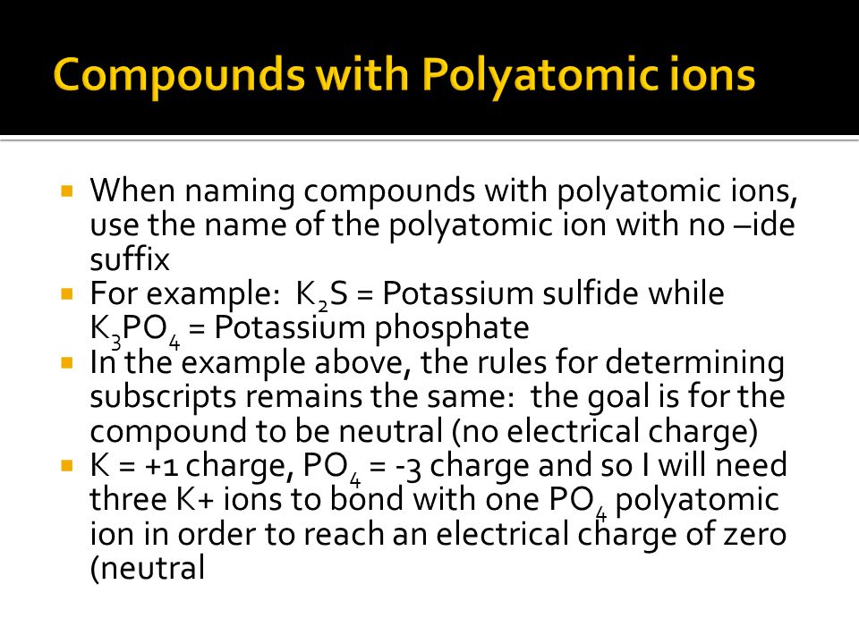  When naming compounds with polyatomic ions, use the name of the polyatomic ion with no –ide suffix  For example: K 2 S = Potassium sulfide while K 3 PO 4 = Potassium phosphate  In the example above, the rules for determining subscripts remains the same: the goal is for the compound to be neutral (no electrical charge)  K = +1 charge, PO 4 = -3 charge and so I will need three K+ ions to bond with one PO 4 polyatomic ion in order to reach an electrical charge of zero (neutral