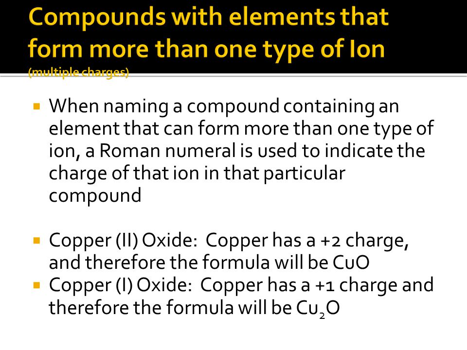  When naming a compound containing an element that can form more than one type of ion, a Roman numeral is used to indicate the charge of that ion in that particular compound  Copper (II) Oxide: Copper has a +2 charge, and therefore the formula will be CuO  Copper (I) Oxide: Copper has a +1 charge and therefore the formula will be Cu 2 O