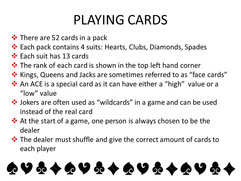 PLAYING CARDS  There are 52 cards in a pack  Each pack contains 4 suits: Hearts, Clubs, Diamonds, Spades  Each suit has 13 cards  The rank of each card is shown in the top left hand corner  Kings, Queens and Jacks are sometimes referred to as face cards  An ACE is a special card as it can have either a high value or a low value  Jokers are often used as wildcards in a game and can be used instead of the real card  At the start of a game, one person is always chosen to be the dealer  The dealer must shuffle and give the correct amount of cards to each player