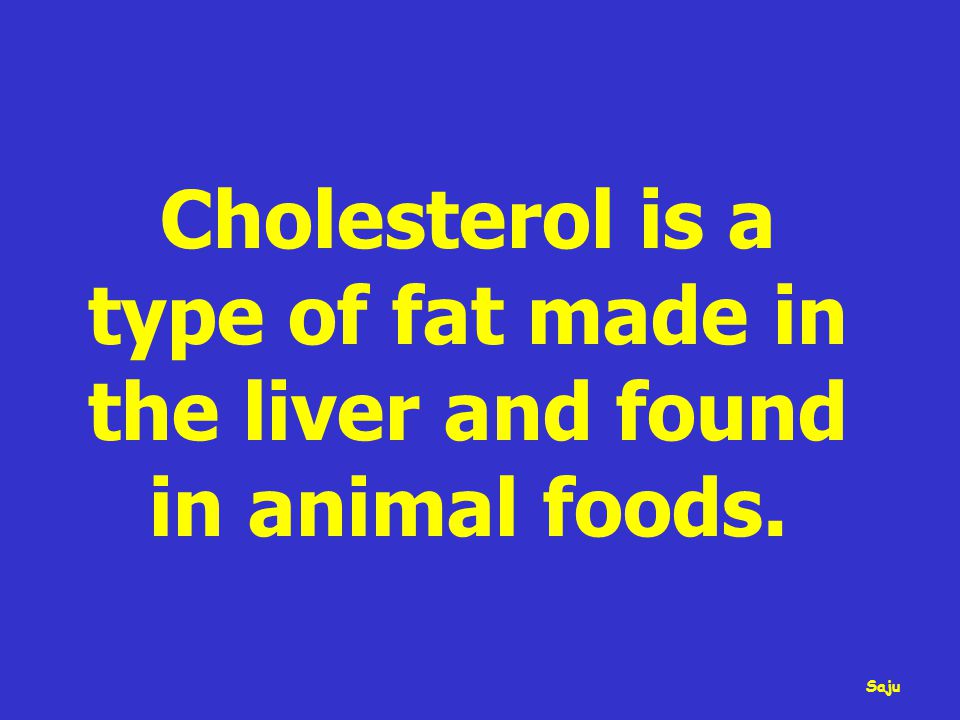 Cholesterol is a type of fat made in the liver and found in animal foods. Saju