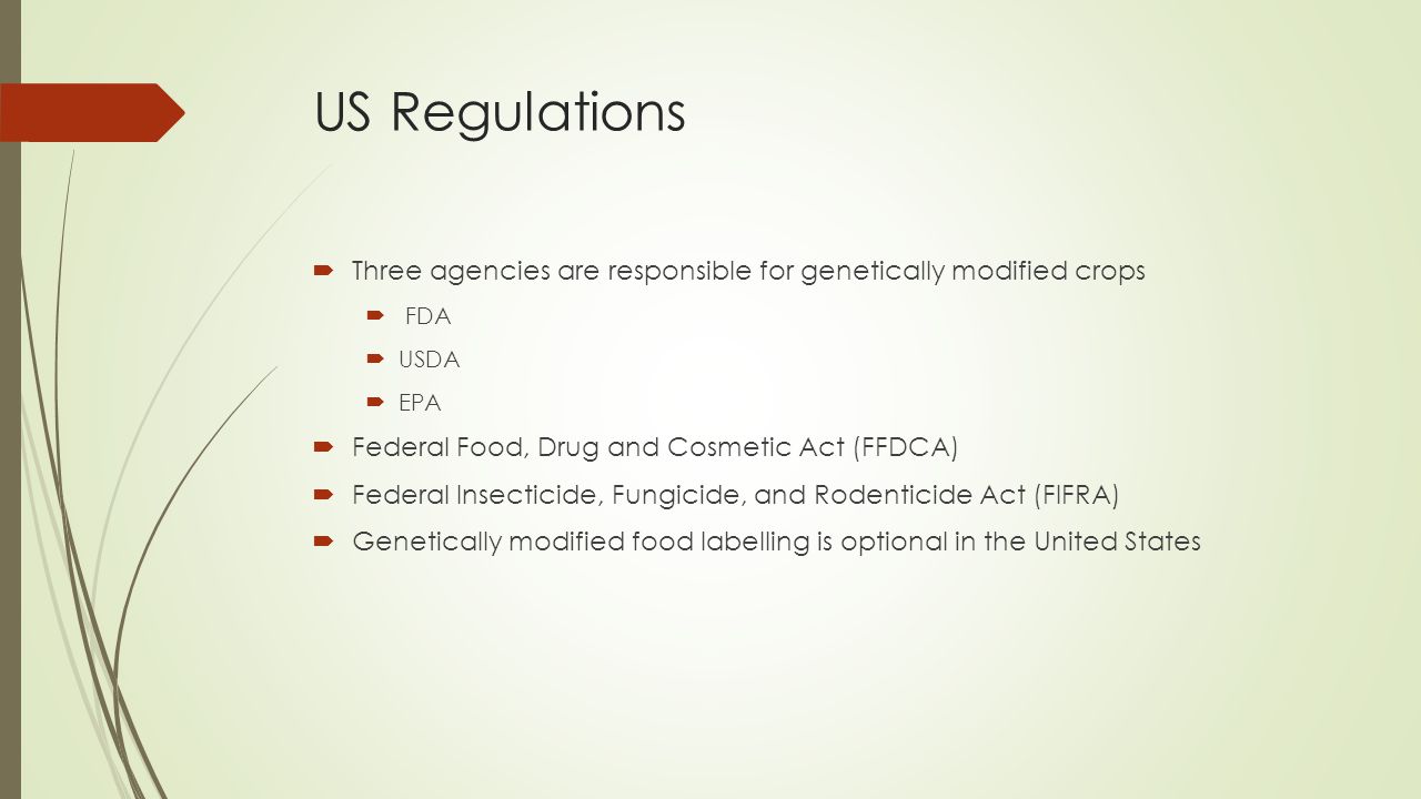 US Regulations  Three agencies are responsible for genetically modified crops  FDA  USDA  EPA  Federal Food, Drug and Cosmetic Act (FFDCA)  Federal Insecticide, Fungicide, and Rodenticide Act (FIFRA)  Genetically modified food labelling is optional in the United States