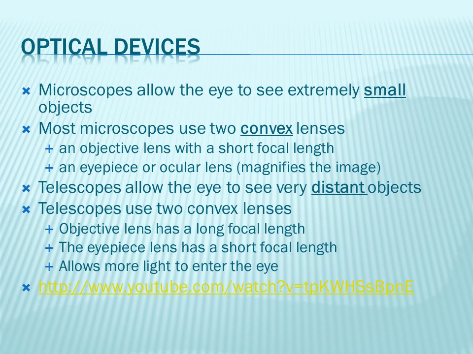  Microscopes allow the eye to see extremely small objects  Most microscopes use two convex lenses  an objective lens with a short focal length  an eyepiece or ocular lens (magnifies the image)  Telescopes allow the eye to see very distant objects  Telescopes use two convex lenses  Objective lens has a long focal length  The eyepiece lens has a short focal length  Allows more light to enter the eye    v=tpKWHSsBpnE   v=tpKWHSsBpnE