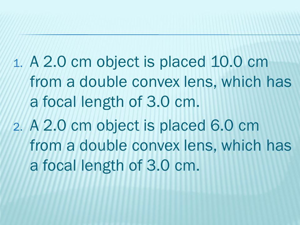 1. A 2.0 cm object is placed 10.0 cm from a double convex lens, which has a focal length of 3.0 cm.
