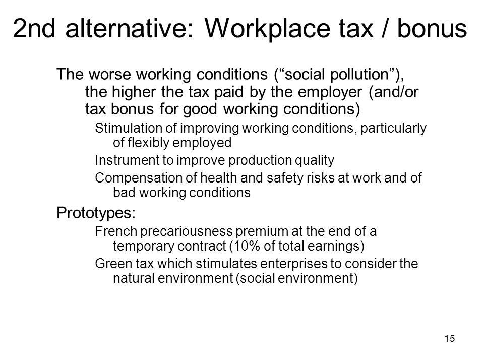 15 2nd alternative: Workplace tax / bonus The worse working conditions ( social pollution ), the higher the tax paid by the employer (and/or tax bonus for good working conditions) Stimulation of improving working conditions, particularly of flexibly employed Instrument to improve production quality Compensation of health and safety risks at work and of bad working conditions Prototypes: French precariousness premium at the end of a temporary contract (10% of total earnings) Green tax which stimulates enterprises to consider the natural environment (social environment)