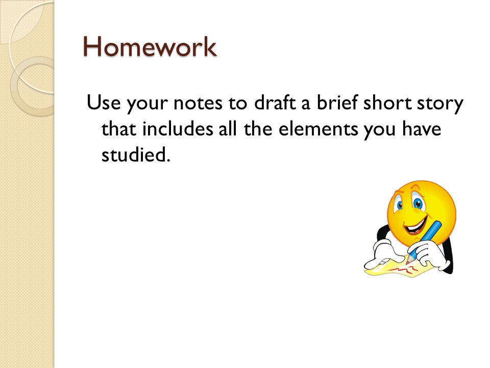 Homework Use your notes to draft a brief short story that includes all the elements you have studied.