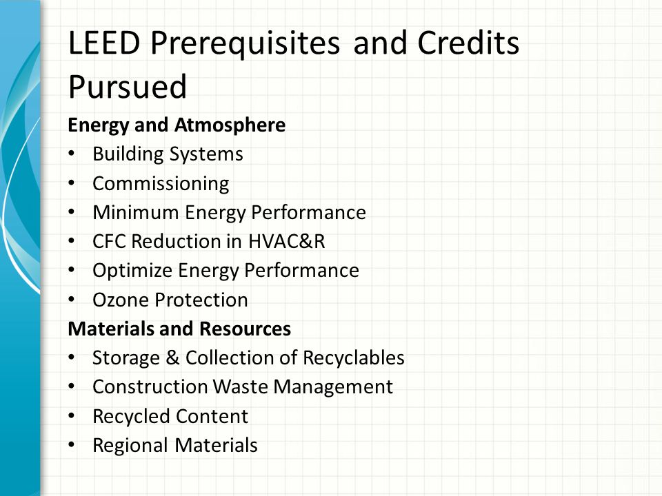 LEED Prerequisites and Credits Pursued Energy and Atmosphere Building Systems Commissioning Minimum Energy Performance CFC Reduction in HVAC&R Optimize Energy Performance Ozone Protection Materials and Resources Storage & Collection of Recyclables Construction Waste Management Recycled Content Regional Materials