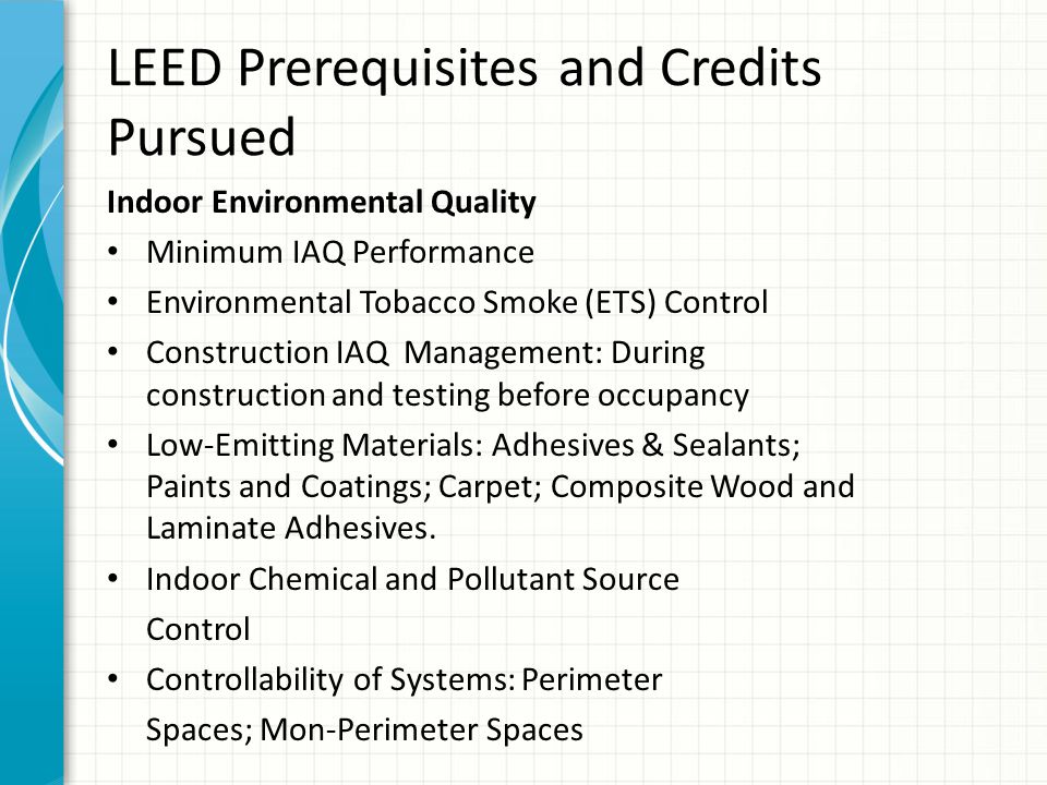 LEED Prerequisites and Credits Pursued Indoor Environmental Quality Minimum IAQ Performance Environmental Tobacco Smoke (ETS) Control Construction IAQ Management: During construction and testing before occupancy Low-Emitting Materials: Adhesives & Sealants; Paints and Coatings; Carpet; Composite Wood and Laminate Adhesives.