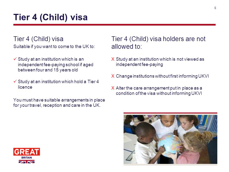 Tier 4 (Child) visa Suitable if you want to come to the UK to: Study at an institution which is an independent fee-paying school if aged between four and 15 years old Study at an institution which hold a Tier 4 licence You must have suitable arrangements in place for your travel, reception and care in the UK.